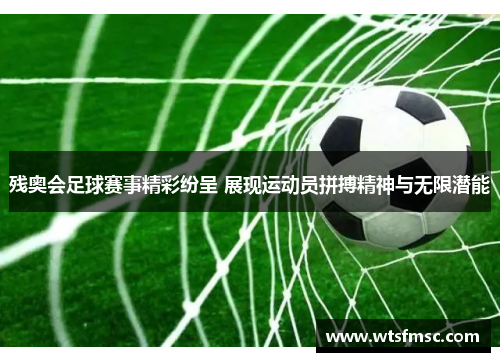残奥会足球赛事精彩纷呈 展现运动员拼搏精神与无限潜能