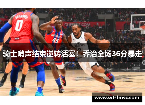 骑士哨声结束逆转活塞！乔治全场36分暴走