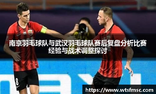 南京羽毛球队与武汉羽毛球队赛后复盘分析比赛经验与战术调整探讨