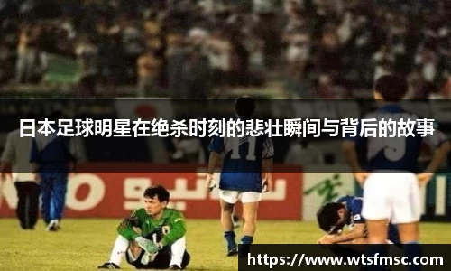 日本足球明星在绝杀时刻的悲壮瞬间与背后的故事